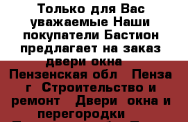 Только для Вас уважаемые.Наши покупатели«Бастион»предлагает на заказ двери,окна. - Пензенская обл., Пенза г. Строительство и ремонт » Двери, окна и перегородки   . Пензенская обл.,Пенза г.